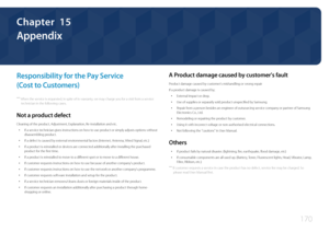 Page 170170
Appendix
Responsibility for the Pay Service  
(Cost to Customers)
 ―When the service is requested, in spite of in warranty, we may charge you for a visit from a service 
technician in the following cases.
Not a product defect
Cleaning of the product, Adjustment, Explanation, Re-installation and etc.
 • If a service technician gives instructions on how to use product or simply adjusts options without 
disassembling product.
 •If a defect is caused by external environmental factors (Internet, Antenna,...