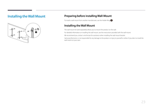 Page 2323
Installing the Wall Mount
1
Preparing before installing Wall-Mount
To install a wall-mount from another manufacturer, use the Holder-Ring().
Installing the Wall Mount
The wall mount kit (sold separately) allows you to mount the product on the wall.
For detailed information on installing the wall mount, see the instructions provided with the wall mount.
We recommend you contact a technician for assistance when installing the wall mount bracket.
Samsung Electronics is not responsible for any damage to...