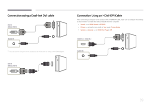 Page 3939
Connection using a Dual-link DVI cable
DVI IN 
(MAGIC INFO)
 
AUDIO IN
 ―You can use the DVI port on the product as an HDMI port by using a DVI-HDMI adapter.
DVI IN 
(MAGIC INFO)
HDMI
Connection Using an HDMI-DVI Cable
After connecting a computer to the product with an HDMI-DVI cable, make sure to configure the settings 
as shown below to enable the video and audio from the computer. 
 • Sound  → set HDMI Sound to PC(DVI)
 •
Picture  → set each screen mode to Te x t
 under Picture Mode
 •
System  
→...