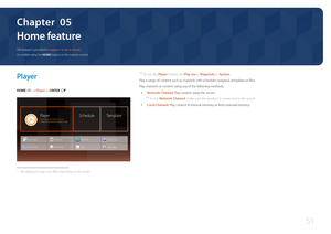 Page 5151
Home feature
 ―To use the Player feature, set Play via to MagicInfo in System .
Play a range of content such as channels with schedules assigned, templates or files.
Play channels or content using any of the following methods.
 • Network Channel: Play content using the server.
 ―
To run Network Channel, make sure the product is connected to the server.
 • Local Channel: Play content in internal memory or from external memory.
Player
HOME  → Player → ENTER E
PlayerPlay a variety of content, such as...