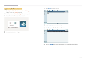 Page 5454
Approving the Premium server
 •
Set MagicInfo Mode to Premium in Server Network Settings.
Approve and use the Premium server now.
 ―
First configure the server Network Settings before device approval.
1 Access the server you have assigned to your device.
2 Enter your ID and password to log in.
3 Select Device from the top menu bar.
4 Select Premium from the menus on the left.
5 Select Unapproved from the sub-menus of Premium.
6 Select the Approve button for your device from the list of unapproved...