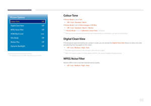 Page 9393
Picture Options
Colour Tone
Digital Clean View
MPEG Noise Filter
HDMI Black Level
Film Mode
Motion Plus
Dynamic Backlight
Off
Off
Off
Low Off
Off
Off
 - The displayed image may differ depending on the model.
Colour  Tone
If Picture Mode is set to Te x t
 •
Off / Cool / Standard / Warm
If Picture Mode is set to Videos/Images or BD Wise
 • Off / Cool / Standard / Warm1 / Warm2
 ―
If Picture Mode is set to Calibration, Colour Tone is disabled.
 ―Settings can be adjusted and stored for each external...