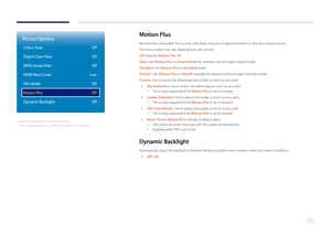 Page 9595
Picture Options
Colour Tone
Digital Clean View
MPEG Noise Filter
HDMI Black Level
Film Mode
Motion Plus
Dynamic Backlight
Off
Off
Off
Low Off
Off
Off
 - The displayed image may differ depending on the model.
Motion  Plus
Removes blur and judder from scenes with larger amounts of rapid movement to provide a clearer picture.
The menu names may vary depending on the country.
Off: Switches Motion Plus off.
Clear: Sets Motion Plus to Clear (suitable for viewing moving images clearly) mode.
Standard: Sets...