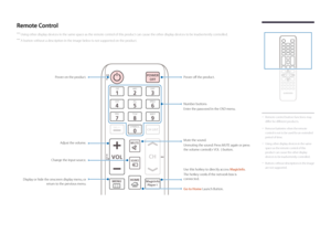 Page 17 -Remote control button functions may 
differ for different products.
 -
Remove batteries when the remote 
control is not to be used for an extended 
period of time.
 -Using other display devices in the same 
space as the remote control of this 
product can cause the other display 
devices to be inadvertently controlled.
 -Buttons without descriptions in the image 
are not supported.
Remote Control
 ―
Using other display devices in the same space as the remote control of this product can cause the other...