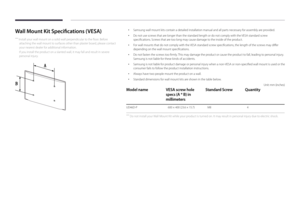 Page 23Wall Mount Kit Specifications (VESA)
 ―Install your wall mount on a solid wall perpendicular to the floor. Before 
attaching the wall mount to surfaces other than plaster board, please contact 
your nearest dealer for additional information.
If you install the product on a slanted wall, it may fall and result in severe 
personal injury.
 • Samsung wall mount kits contain a detailed installation manual and all parts necessary for assembly are provided.
 •Do not use screws that are longer than the standard...