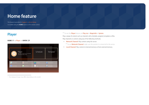 Page 37Home feature
 ―To use the Player feature, set Play via to MagicInfo in System .
Play a range of content such as channels with schedules assigned, templates or files.
Play channels or content using any of the following methods.
 • Network Channel: Play content using the server.
 ―
To run Network Channel, make sure the product is connected to the server.
 • Local Channel: Play content in internal memory or from external memory.
Player
HOME  → Player → ENTER E
PlayerPlay various contents sych as scheduled...