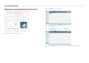 Page 38Approving a connected device from the server
 •Set MagicInfo Mode to MagicInfo in Server Network Settings.
Approve and use the MagicInfo server now.
 ―
First configure the server Network Settings before device approval.
1 Access the server you have assigned to your device.
2 Enter your ID and password to log in.
3 Select Device from the top menu bar.
4 Select MagicInfo from the menus on the left.
5 Select Unapproved from the sub-menus of MagicInfo.
6 Select the Approve button for your device from the...