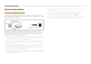 Page 98Network Setting (Wireless)
Connecting to a Wireless Network
This product does not support wireless networking. To use wireless networks, purchase a Samsung 
wireless LAN adapter ( WIS10ABGN, WIS12ABGNX). Connect the adapter to the product. Use the wireless 
Internet router to connect to the Internet.
The LAN Port on the WallWireless IP sharer
(router having DHCP server)
LAN CableProduct Panel
Samsung Wireles LAN Adapter
Samsung’s Wireless LAN adapter is sold separately and is offered by selected...