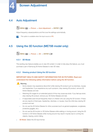 Page 111111
Screen Adjustment
4
4 Screen Adjustment
4.4 Auto Adjustment
 MENU []   Picture  Auto Adjustment   ENTER [ ]
Adjust frequency values/positions and fine tune the settings automatically.
 This option is available when the input source is  PC. 
4.5 Using the 3D function (ME75B model only)
 MENU  []   Picture  3D   ENTER []
4.5.1 3D Mode
This exciting new feature enables you to view 3D content. In order to fully enjoy this feature, you must 
purchase a pair of Samsung 3D Active Glasses to view 3D video....