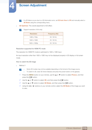 Page 113113
Screen Adjustment
4
4 Screen Adjustment
 If a 3D failure occurs due to a 3D information error, set 3D Auto View to Off and manually select a 
3D Mode  using the corresponding menu.
 
z3D Optimize : The overall adjustment of 3D effect.
 Support resolution (16:9 only)
 
Resolution supported for HDMI PC mode
The resolution for HDMI PC mode is optimized to 1920 x 1080 input.
An input resolution other than 1920 x 1080 may not  be displayed properly in 3D display or full screen 
mode.
How to watch the 3D...
