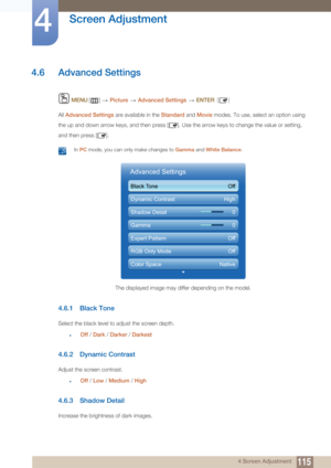 Page 115115
Screen Adjustment
4
4 Screen Adjustment
4.6 Advanced Settings
 MENU []   Picture  Advanced Settings   ENTER [ ]
All Advanced Settings  are available in the Standard and Movie  modes. To use, select an option using 
the up and down arrow keys, and then press [ ]. Use the arrow keys to change the value or setting, 
and then press [ ].
 In PC  mode, you can only make changes to  Gamma and White Balance . 
4.6.1 Black Tone
Select the black level to adjust the screen depth.
zOff / Dark  / Darker  /...