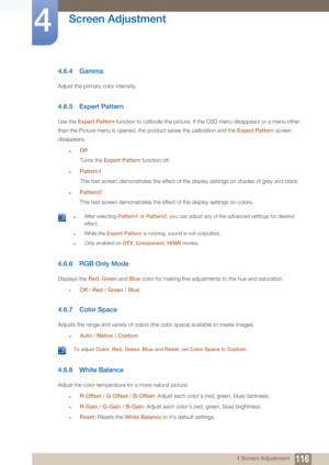 Page 116116
Screen Adjustment
4
4 Screen Adjustment
4.6.4 Gamma
Adjust the primary color intensity.
4.6.5 Expert Pattern
Use the Expert Pattern  function to calibrate the picture. If the OSD menu disappears or a menu other 
than the Picture menu is opened, the product saves the calibration and the  Expert Pattern screen 
disappears.
zOff
Turns the  Expert Pattern  function off.
zPattern1
This test screen demonstrates the effect of the display settings on shades of grey and black.
zPattern2
This test screen...