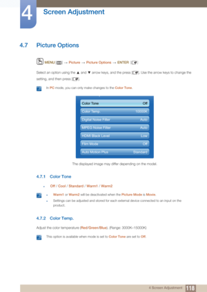 Page 118118
Screen Adjustment
4
4 Screen Adjustment
4.7 Picture Options
 MENU []   Picture  Picture Options   ENTER [ ]
Select an option using the   and   arrow keys, and the press [ ]. Use the arrow keys to change the 
setting, and then press [ ].
 In PC  mode, you can only make changes to the  Color Tone. 
4.7.1 Color Tone
zOff / Cool  / Standard /  Warm1 / Warm2
 zWarm1  or Warm2  will be deactivated when the Picture Mode  is Movie .
zSettings can be adjusted and stored for each external device connected to...