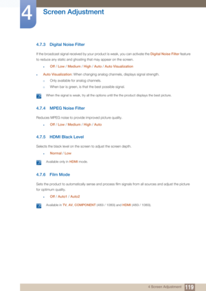 Page 119119
Screen Adjustment
4
4 Screen Adjustment
4.7.3 Digital Noise Filter
If the broadcast signal received by your product is weak, you can activate the Digital Noise Filter feature 
to reduce any static and ghosting that may appear on the screen.
zOff  / Low  / Medium  / High  / Auto  / Auto Visualization
zAuto Visualization : When changing analog channels, displays signal strength.
†Only available for analog channels.
†When bar is green, is that the best possible signal.
 When the signal is weak, try all...