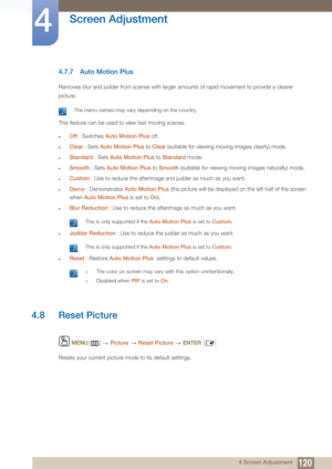 Page 120120
Screen Adjustment
4
4 Screen Adjustment
4.7.7 Auto Motion Plus
Removes blur and judder from scenes with larger amounts of rapid movement to provide a clearer 
picture.
 The menu names may vary depending on the country. 
This feature can be used to view fast moving scenes.
zOff : Switches Auto Motion Plus  off.
zClear : Sets  Auto Motion Plus  to Clear  (suitable for viewing moving images clearly) mode.
zStandard  : Sets Auto Motion Plus  to Standard  mode.
zSmooth : Sets Auto Motion Plus  to Smooth...