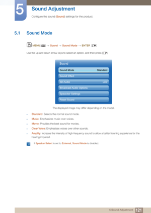 Page 1211215 Sound Adjustment
5 
Sound Adjustment
Configure the sound (Sound) settings for the product. 
5.1 Sound Mode 
 MENU []   Sound   Sound Mode   ENTER [ ]
Use the up and down arrow keys to select an option, and then press [ ].
zStandard: Selects the normal sound mode.
zMusic: Emphasizes music over voices.
zMovie : Provides the best sound for movies.
zClear Voice : Emphasizes voices over other sounds.
zAmplify: Increase the intensity of high-frequency sound to allow a better listening experience for the...
