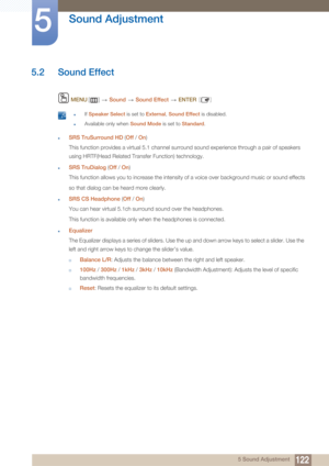 Page 122122
Sound Adjustment
5
5 Sound Adjustment
5.2 Sound Effect
 MENU []   Sound   Sound Effect   ENTER [ ]
 zIf Speaker Select  is set to External , Sound Effect is disabled.
zAvailable only when  Sound Mode is set to Standard . 
zSRS TruSurround HD  (Off /  On)
This function provides a virtual 5.1 channel surround sound experience through a pair of speakers 
using HRTF(Head Related Transfer Function) technology.
zSRS TruDialog  (Off  / On )
This function allows you to increase the intensity of a voice over...