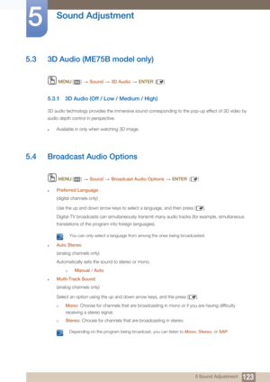 Page 123123
Sound Adjustment
5
5 Sound Adjustment
5.3 3D Audio (ME75B model only)
 MENU []   Sound   3D Audio  ENTER []
5.3.1 3D Audio (Off /  Low / Medium / High)
3D audio technology provides the immersive sound corresponding to the pop-up effect of 3D video by 
audio depth control in perspective.
zAvailable in only when watching 3D image.
5.4 Broadcast Audio Options
 MENU []   Sound   Broadcast Audio Options   ENTER [ ]
zPreferred Language
(digital channels only)
Use the up and down arrow keys to select a...