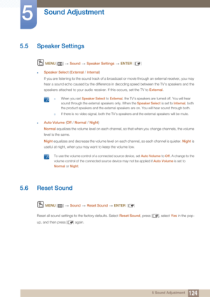 Page 124124
Sound Adjustment
5
5 Sound Adjustment
5.5 Speaker Settings
 MENU []   Sound   Speaker Settings   ENTER [ ]
zSpeaker Select  (External  / Internal )
If you are listening to the sound track of a broadcast or movie through an external receiver, you may 
hear a sound echo caused by the difference in decoding speed between the TV’s speakers and the 
speakers attached to your audio receiver. If this occurs, set the TV to  External.
 †When you set  Speaker Select  to External , the TV’s speakers are turned...