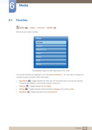 Page 1251256 Media
6 
Media
6.1 Favorites
 MENU  []    Media  Favorites   ENTER [ ]
View all of your favorite channels.
Your favorite channels are organized in up to five groups ( Favorites 1 - 5). If you want to change from 
one favorite group to another, follow these steps.
zView Mode   : Toggles between the Text view and Thumbnail view of your favorite channels. 
Thumbnail view displays a picture of the program currently on.
zAntenna  : Toggles between  Air and Cable .
zSorting  : Toggles between sorting...
