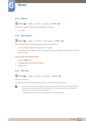 Page 128128
Media
6
6 Media
6.2.2 Antenna
 MENU  []   Media  Channel   Antenna   ENTER [ ]
Choose your preferred method of receiving digital broadcasts.
zAir / Cable
6.2.3 Auto Program
 MENU  []   Media  Channel   Auto Program   ENTER [ ]
Scan all frequencies for broadcast signals and store channels found.
zThe  Auto Program  operation takes about 6~7 minutes.
zThe PIN input screen appears, Enter your 4 digit PIN number. The default PIN number of a new TV 
set is “0-0-0-0”.
How to Stop Auto Programming
1Press...