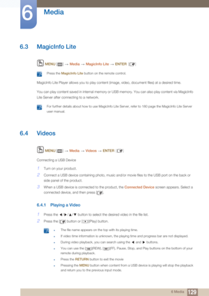 Page 129129
Media
6
6 Media
6.3 MagicInfo Lite
 MENU  []   Media  MagicInfo Lite   ENTER [ ]
 Press the  MagicInfo Lite  button on the remote control. 
MagicInfo Lite Player allows you to play content (image, video, document files) at a desired time.
You can play content saved in internal memory or USB memory. You can also play content via MagicInfo 
Lite Server after connecting to a network.
 For further details about how to use MagicInfo Lite  Server, refer to 180 page the MagicInfo Lite Server 
user manual....