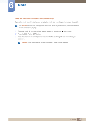 Page 132132
Media
6
6 Media
Using the Play Continuously Function (Resume Play)
If you exit a movie when it is playing, you can play the movie later from the point where you stopped it.
 The Resume function does not support multiple users. (It will only memorize the point where the most 
recent user stopped playing.)
 
1Select the movie file you stopped and want to resume by pressing the   or   button.
2Press the [ ] (Play) or [ ] button.
3Press Resume Icon on control panel for resume. The Movie will begin to...