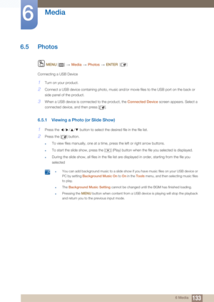 Page 133133
Media
6
6 Media
6.5 Photos
 MENU  []   Media  Photos   ENTER [ ]
Connecting a USB Device
1Turn on your product.
2Connect a USB device containing photo, music and/or movie files to the USB port on the back or 
side panel of the product.
3When a USB device is connected to the product, the Connected Device  screen appears. Select a 
connected device, and then press [ ].
6.5.1 Viewing a Phot o (or Slide Show)
1Press the  /// button to select the desired file in the file list.
2Press the [ ] button.
zTo...