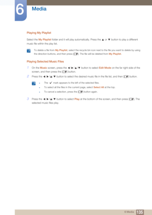 Page 135135
Media
6
6 Media
Playing My Playlist
Select the My Playlist folder and it will play automatically. Press the   or   button to play a different 
music file within the play list.
 To delete a file from  My Playlist, select the recycle bin icon next to the file you want to delete by using 
the direction buttons, and then press [ ]. The file will be deleted from  My Playlist.
 
Playing Selected Music Files
1On the Music  screen, press the  /// button to select  Edit Mode on the far right side of the...
