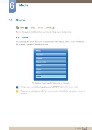 Page 139139
Media
6
6 Media
6.8 Source
 MENU  []   Media  Source   ENTER [ ]
Source allows you to select a variety of sources and change source device names.
6.8.1 Source
You can display the screen of a source device connected to the product. Select a source from Source 
List to display the screen of the selected source.
 The input source can also be changed by using the  SOURCE button on the remote control.  The screen may not display correctly if an incorrect source is selected for the source device you want...
