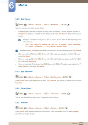 Page 140140
Media
6
6 Media
6.8.2 Edit Name
 MENU  []   Media  Source   TOOLS  Edit Name   ENTER [ ]
You can rename a connected source device.
zSometimes the screen will not display properly unless the name of a source device is specified in 
Edit Name. In addition, it is best to  rename the source device in Edit Name to obtain optimal picture 
quality.
 The list can include the following source devices. Source devices on the list differ depending on the 
selected source.
†VCR  / DVD  / Cable STB  / Satellite...