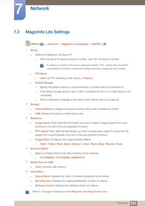 Page 151151
Network
7
7 Network
7.3 MagicInfo Lite Settings
 MENU  []    Network  MagicInfo Lite Settings   ENTER [ ]
1Server
zSetting the MagicInfo Lite Server IP
†Enter the server IP address and port number. Use 7001 as the port number.
 If unable to connect to the server using port number 7001, check with your server 
administrator to find the correct port number and then change the port number.
 
zFTP Mode
†Select an FTP operating mode:  Active or Passive .
zDefault Storage
†Specify the default memory to...