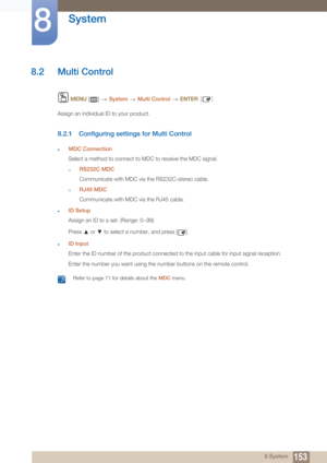 Page 153153
System
8
8 System
8.2 Multi Control
 MENU  []    System  Multi Control   ENTER [ ]
Assign an individual ID to your product.
8.2.1 Configuring settings for Multi Control
zMDC Connection
Select a method to connect to MDC to receive the MDC signal.
†RS232C MDC
Communicate with MDC via the RS232C-stereo cable.
†RJ45 MDC
Communicate with MDC via the RJ45 cable.
zID Setup
Assign an ID to a set. (Range: 0~99)
Press   or   to select a number, and press [ ].
zID Input
Enter the ID number of the product...