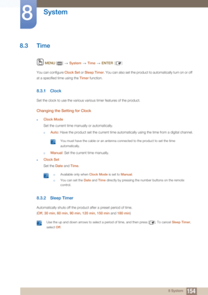 Page 154154
System
8
8 System
8.3 Time
 MENU  []    System  Time   ENTER [ ]
You can configure  Clock Set or Sleep Timer . You can also set the product to automatically turn on or off 
at a specified time using the  Timer function.
8.3.1 Clock
Set the clock to use the various various timer features of the product.
Changing the Setting for Clock
zClock Mode
Set the current time manually or automatically.
†Auto: Have the product set the current time automatically using the time from a digital channel.
 You must...