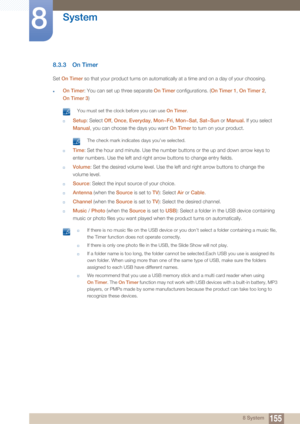 Page 155155
System
8
8 System
8.3.3 On Timer
Set On Timer  so that your product turns on automatically at a time and on a day of your choosing.
zOn Timer: You can set up three separate On Timer  configurations. (On Timer 1, On Timer 2 , 
On Timer 3 )
 You must set the clock before you can use  On Timer. 
†Setup: Select  Off, Once , Everyday , Mon~Fri , Mon~Sat , Sat~Sun  or Manual.  If you select 
Manual , you can choose the days you want  On Timer to turn on your product.
 The check mark indicates days you’ve...
