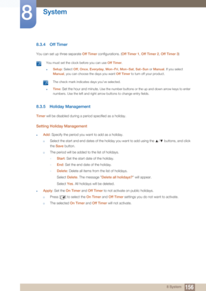 Page 156156
System
8
8 System
8.3.4 Off Timer
You can set up three separate Off Timer configurations. ( Off Timer 1, Off Timer 2 , Off Timer 3 )
 You must set the clock before you can use  Off Timer.
zSetup: Select Off , Once, Everyday , Mon~Fri, Mon~Sat , Sat~Sun or Manual . If you select 
Manual , you can choose the days you want  Off Timer to turn off your product.
 The check mark indicates days you’ve selected. 
zTime: Set the hour and minute. Use the number buttons or the up and down arrow keys to enter...