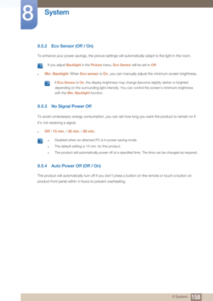 Page 158158
System
8
8 System
8.5.2 Eco Sensor (Off / On)
To enhance your power savings, the picture settings will automatically adapt to the light in the room.
 If you adjust Backlight in the Picture  menu, Eco Sensor will be set to  Off. 
zMin. Backlight : When Eco sensor  is On ,  you can manually adjust the minimum screen brightness.
 If  Eco Sensor  is On , the display brightness may change (become slightly  darker or brighter) 
depending on the surrounding light intensity. You can  control the screen’s...