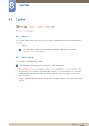Page 159159
System
8
8 System
8.6 Caption
 MENU  []    System  Caption   ENTER [ ]
(On-Screen Text Messages)
8.6.1 Caption 
You can switch the capt ion function on or off. If captions are not available, th ey will not be displayed on 
the screen.
zOff  / On
 The Caption  feature does not work with devices connected to the product through the 
Component, HDMI or PC input jacks.
 
8.6.2 Caption Mode
You can select the desired caption mode.
 The availability of captions depends on the program being Broadcasted....