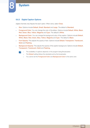 Page 160160
System
8
8 System
8.6.3 Digital Caption Options
(digital channels only) Adjusts the each option. When done, select Close.
zSize: Options include  Default, Small , Standard  and Large . The default is  Standard.
zForeground Color : You can change the color of the letters. Options include Default , White , Black , 
Red , Green , Blue , Yellow , Magenta  and Cyan. The default is White .
zBackground Color: You can change the background color of the caption. Options include  Default, 
White , Black , Red,...