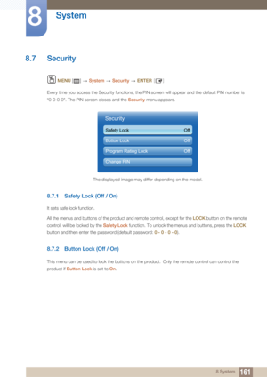 Page 161161
System
8
8 System
8.7 Security
 MENU  []    System  Security   ENTER [ ]
Every time you access the Security functions, the PIN screen will appear and the default PIN number is 
“0-0-0-0". The PIN screen closes and the  Security menu appears.
8.7.1 Safety Lock (Off / On)
It sets safe lock function.
All the menus and buttons of the product and remote control, except for the  LOCK button on the remote 
control, will be locked by the  Safety Lock function. To unlock the menus and buttons, press the...