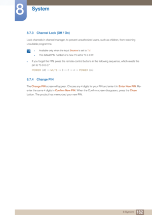 Page 162162
System
8
8 System
8.7.3 Channel Lock (Off / On)
Lock channels in channel manager, to prevent unauthorized users, such as children, from watching 
unsuitable programme.
 zAvailable only when the input Source is set to TV.
zThe default PIN number of a new TV set is “0-0-0-0”. 
zIf you forget the PIN, press the remote-control buttons in the following sequence, which resets the 
pin to “0-0-0-0:” 
POWER 
(off) → MUTE → 8 → 2 → 4 → POWER (on)
8.7.4 Change PIN
The Change PIN  screen will appear. Choose any...