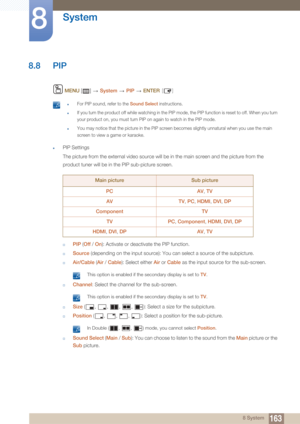 Page 163163
System
8
8 System
8.8 PIP
 MENU  []    System  PIP   ENTER [ ]
 zFor PIP sound, refer to the Sound Select instructions.
zIf you turn the product off while watching in the PIP mo de, the PIP function is reset to off. When you turn 
your product on, you must turn PIP on again to watch in the PIP mode.
zYou may notice that the pi cture in the PIP screen becomes slight ly unnatural when you use the main 
screen to view a game or karaoke.
 
zPIP Settings
The picture from the external video source will be...