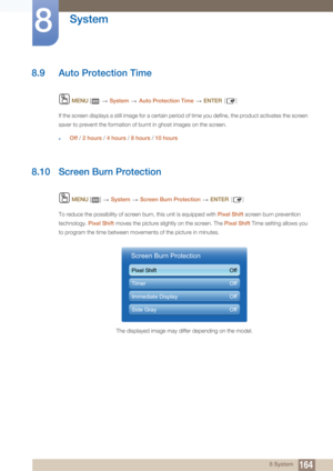 Page 164164
System
8
8 System
8.9 Auto Protection Time
 MENU  [    System  Auto Protection Time   ENTER [ ]
If the screen displays a still  image for a certain period of time you define, the product ac tivates the screen 
saver to prevent the formation of burnt in ghost images on the screen.
zOff  / 2 hours  / 4 hours  / 8 hours  / 10 hours
8.10 Screen Burn Protection
 MENU  []    System  Screen Burn Protection   ENTER [ ]
To reduce the possibility of screen  burn, this unit is equipped with Pixel Shift screen...