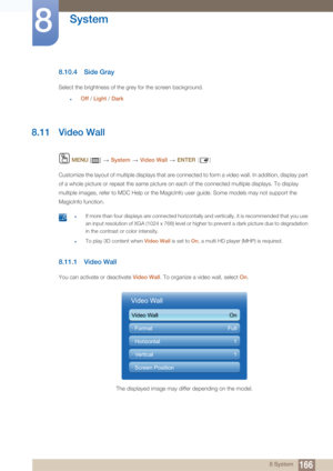 Page 166166
System
8
8 System
8.10.4 Side Gray
Select the brightness of the grey for the screen background.
zOff / Light  / Dark
8.11 Video Wall
 MENU  []    System  Video Wall   ENTER [ ]
Customize the layout of multiple displays that are connected to form a video wall. In addition, display part 
of a whole picture or repeat the same picture on each of the connected multiple displays. To display 
multiple images, refer to MDC Help or the MagicInfo user guide. Some models may not support the 
MagicInfo...