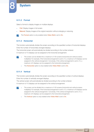 Page 167167
System
8
8 System
8.11.2 Format
Select a format to display images on multiple displays.
zFull: Display images in full screen.
zNatural : Display images at the original resolution without enlarging or reducing.
 The Format  option is only enabled when  Video Wall is set to On. 
8.11.3 Horizontal
This function automatically divides the screen according to the specified number of horizontal displays.
Enter the number of horizontally arranged displays.
The horizontal sc reen will automatically be divided...