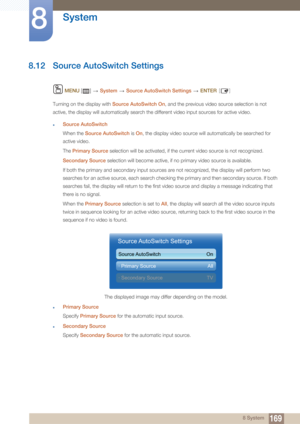 Page 169169
System
8
8 System
8.12 Source AutoSwitch Settings
 MENU  []    System  Source AutoSwitch Settings   ENTER [ ]
Turning on the display with  Source AutoSwitch On , and the previous video source selection is not 
active, the display will automatically search th e different video input sources for active video.
zSource AutoSwitch
When the Source AutoSwitch  is On , the display video source will automatically be searched for 
active video.
The  Primary Source  selection will be activated, if the current...