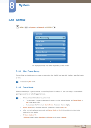 Page 170170
System
8
8 System
8.13 General
 MENU  []    System  General   ENTER [ ]
8.13.1 Max. Power Saving
Turns off the product to reduce power consumption after the PC has been left idle for a specified period 
of time.
 Available only  PC mode. 
8.13.2 Game Mode
When connecting to a game console such as PlayStation™ or Xbox™, you can enjoy a more realistic 
gaming experience by selecting game mode.
 zPrecautions and limitations for game mode
†To disconnect the game console and connect another external...