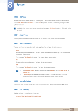 Page 171171
System
8
8 System
8.13.3 BD Wise
Provides the optimal picture quality for Samsung DVD, Blu-ray and Home Theater products which 
support  BD Wise . When BD Wise  is turned  On, the picture mode is automatically changed to the 
optimal resolution.
 Available when you connect Samsung products that support BD Wise through an HDMI cable to the 
product.
 
8.13.4 Auto Power
Enabling this option will automa tically power on the product if the power cable is connected.
8.13.5 Standby Control
You can set the...