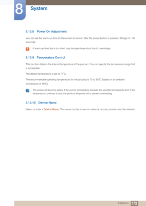 Page 172172
System
8
8 System
8.13.8 Power On Adjustment
You can set the warm-up time for the screen to turn on after the power button is pressed. (Range: 0 – 50 
seconds)
 A warm-up time that is too short may damage the product due to overvoltage. 
8.13.9 Temperature Control
This function detects the internal temperature of the product. You can specify the temperature range that 
is acceptable.
The default temperature is set to 77 C.
The recommended operating temperature for this product is 75 to 80 C (based on...