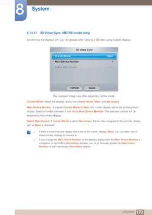 Page 173173
System
8
8 System
8.13.11 3D Video Sync (ME75B model only)
Synchronize the displays with your 3D glasses when viewing a 3D video using multiple displays.
Current Mode: Select the desired option from  Stand-Alone, Main , and  Secondary .
Main Device Number : If you set Current Mode  to Main , the current display will be set as the primary 
display. Select a number between  1 and  10 for  Main Device Number . The selected number will be 
assigned to the primary display.
Select Main Device : If Current...